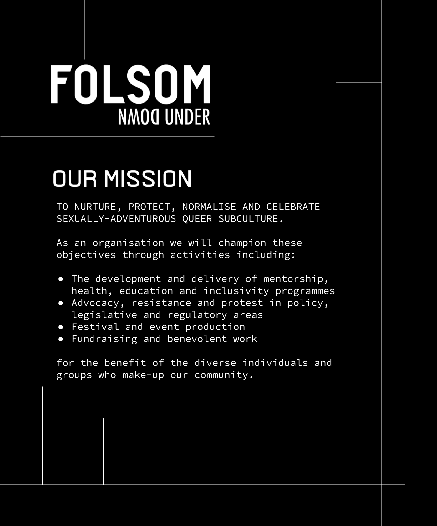 TO NURTURE, PROTECT, NORMALISE AND CELEBRATE SEXUALLY-ADVENTUROUS QUEER SUBCULTURE.As an organisation we will champion these objectives through activities including:• The development and delivery of mentorship, health, education and inclusivity programmes• Advocacy, resistance and protest in policy, legislative and regulatory areas• Festival and event production• Fundraising and benevolent workfor the benefit of the diverse individuals and groups who make-up our community.